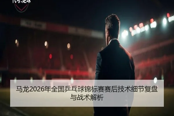 马龙2026年全国乒乓球锦标赛赛后技术细节复盘与战术解析